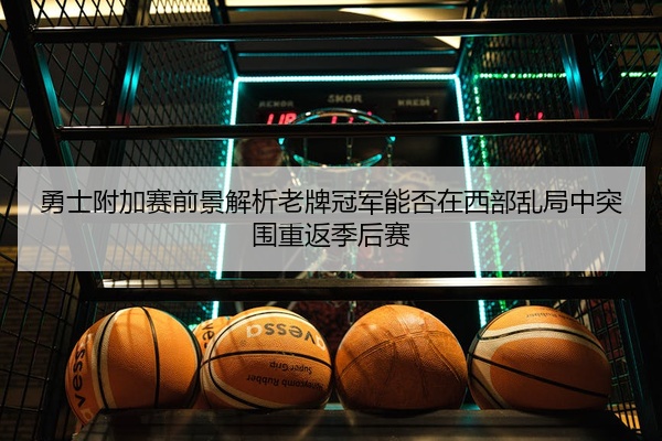勇士附加赛前景解析老牌冠军能否在西部乱局中突围重返季后赛