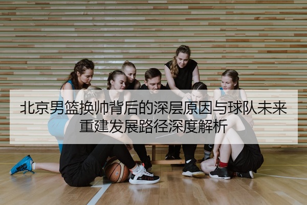 北京男篮换帅背后的深层原因与球队未来重建发展路径深度解析